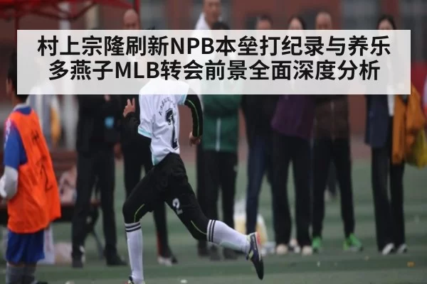 村上宗隆刷新NPB本垒打纪录与养乐多燕子MLB转会前景全面深度分析