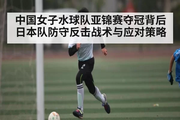中国女子水球队亚锦赛夺冠背后日本队防守反击战术与应对策略
